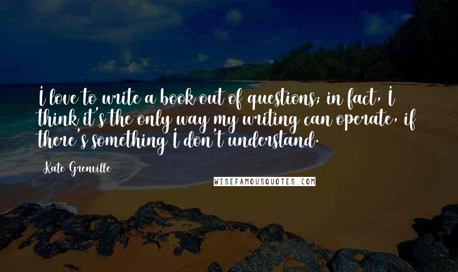 Kate Grenville Quotes: I love to write a book out of questions; in fact, I think it's the only way my writing can operate, if there's something I don't understand.