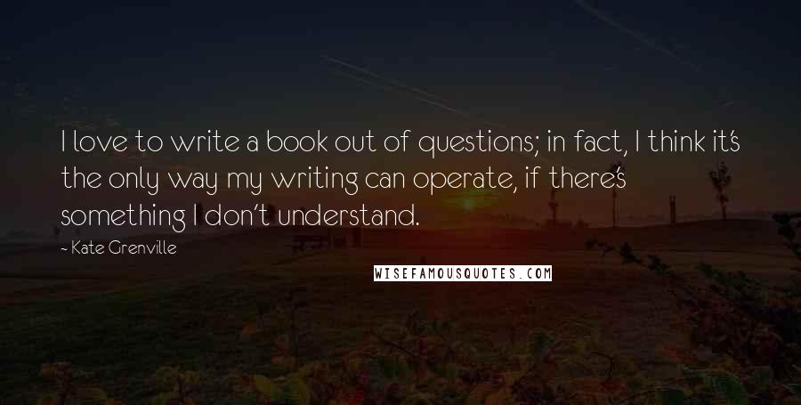 Kate Grenville Quotes: I love to write a book out of questions; in fact, I think it's the only way my writing can operate, if there's something I don't understand.