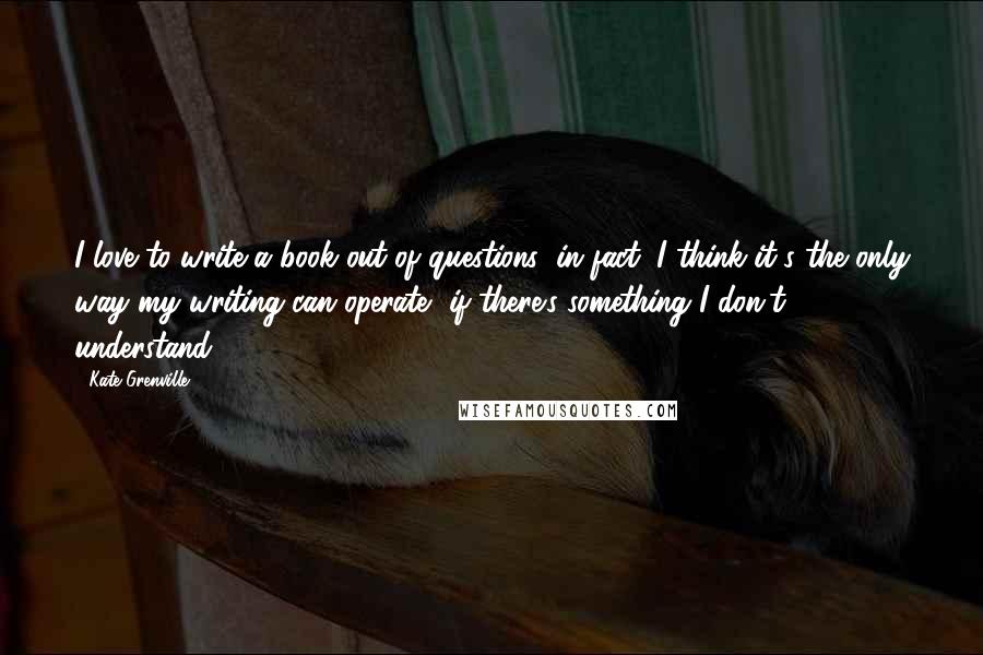 Kate Grenville Quotes: I love to write a book out of questions; in fact, I think it's the only way my writing can operate, if there's something I don't understand.
