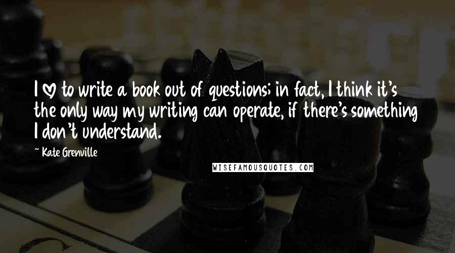 Kate Grenville Quotes: I love to write a book out of questions; in fact, I think it's the only way my writing can operate, if there's something I don't understand.