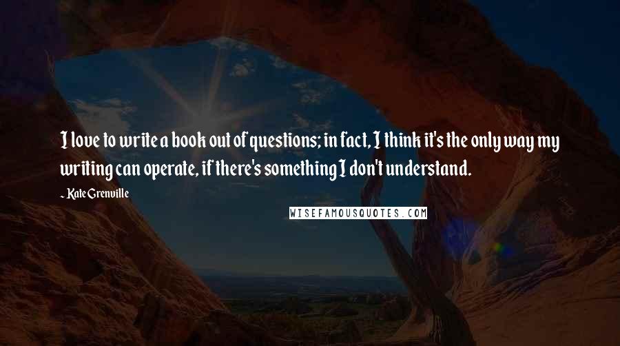 Kate Grenville Quotes: I love to write a book out of questions; in fact, I think it's the only way my writing can operate, if there's something I don't understand.