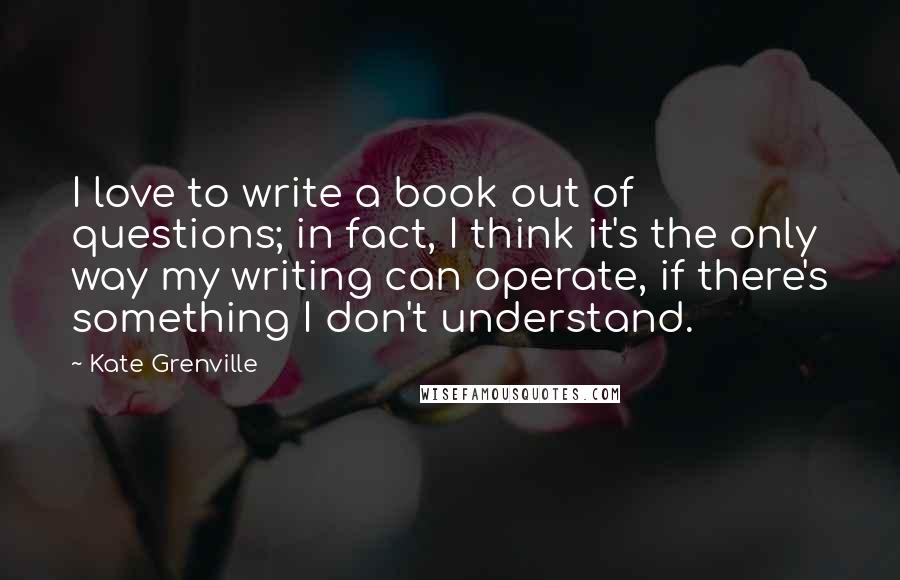 Kate Grenville Quotes: I love to write a book out of questions; in fact, I think it's the only way my writing can operate, if there's something I don't understand.