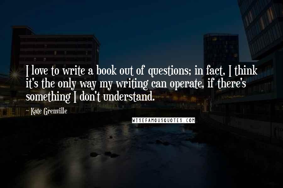 Kate Grenville Quotes: I love to write a book out of questions; in fact, I think it's the only way my writing can operate, if there's something I don't understand.