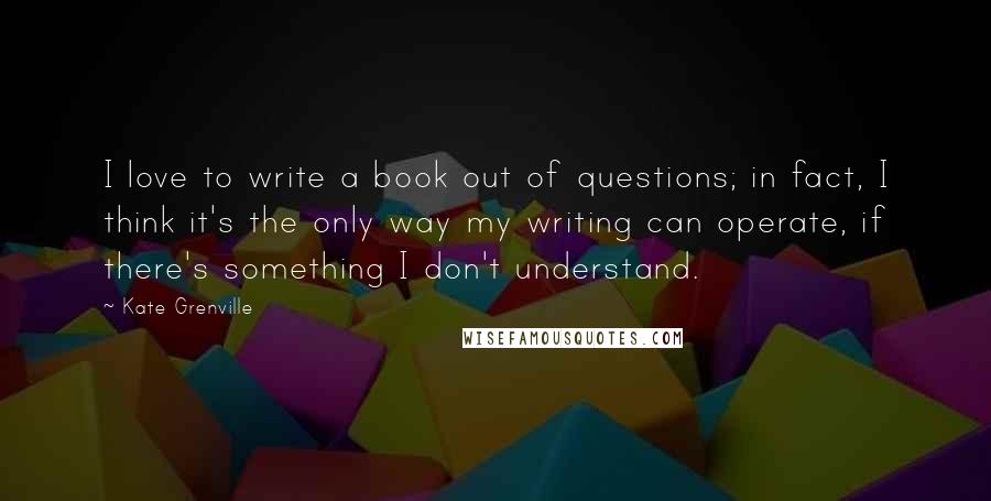 Kate Grenville Quotes: I love to write a book out of questions; in fact, I think it's the only way my writing can operate, if there's something I don't understand.