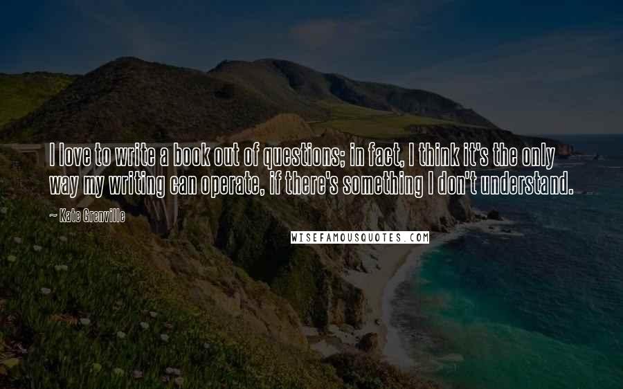 Kate Grenville Quotes: I love to write a book out of questions; in fact, I think it's the only way my writing can operate, if there's something I don't understand.