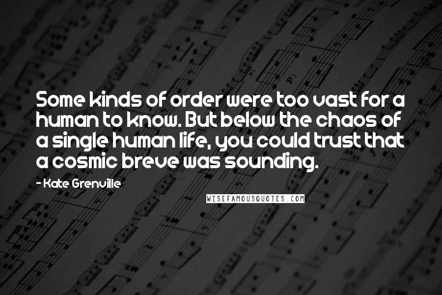 Kate Grenville Quotes: Some kinds of order were too vast for a human to know. But below the chaos of a single human life, you could trust that a cosmic breve was sounding.