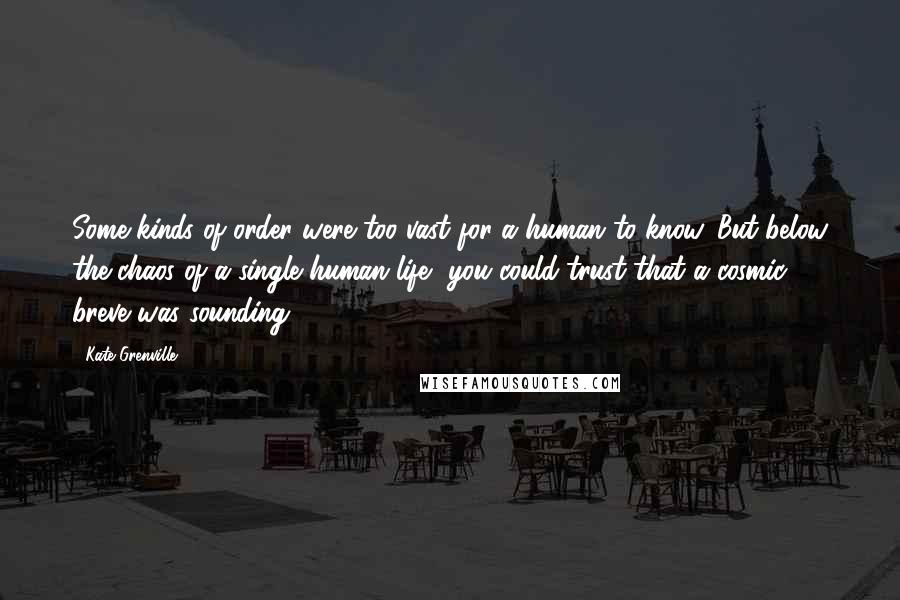 Kate Grenville Quotes: Some kinds of order were too vast for a human to know. But below the chaos of a single human life, you could trust that a cosmic breve was sounding.