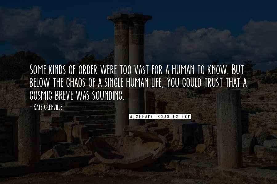 Kate Grenville Quotes: Some kinds of order were too vast for a human to know. But below the chaos of a single human life, you could trust that a cosmic breve was sounding.