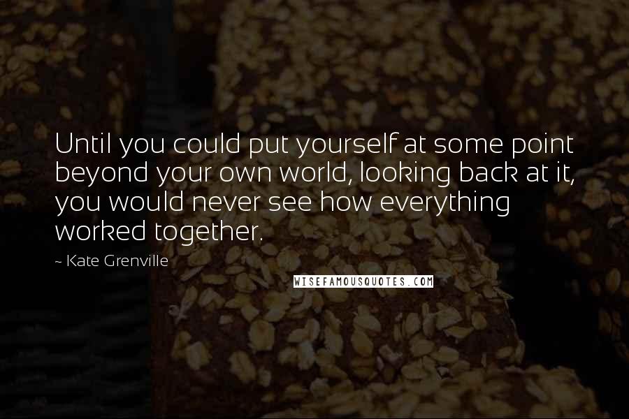 Kate Grenville Quotes: Until you could put yourself at some point beyond your own world, looking back at it, you would never see how everything worked together.