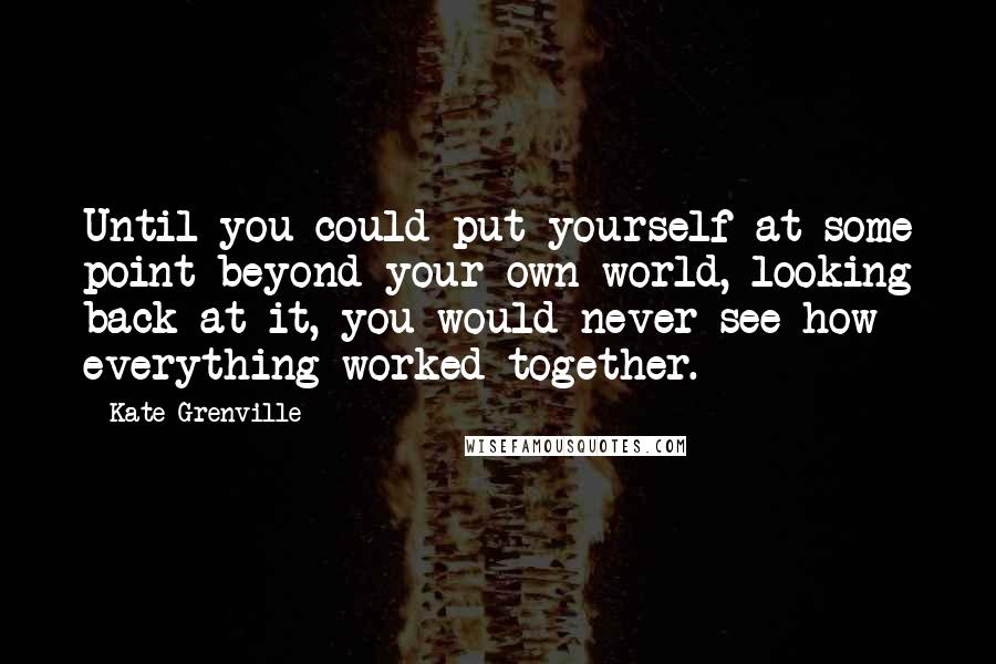 Kate Grenville Quotes: Until you could put yourself at some point beyond your own world, looking back at it, you would never see how everything worked together.