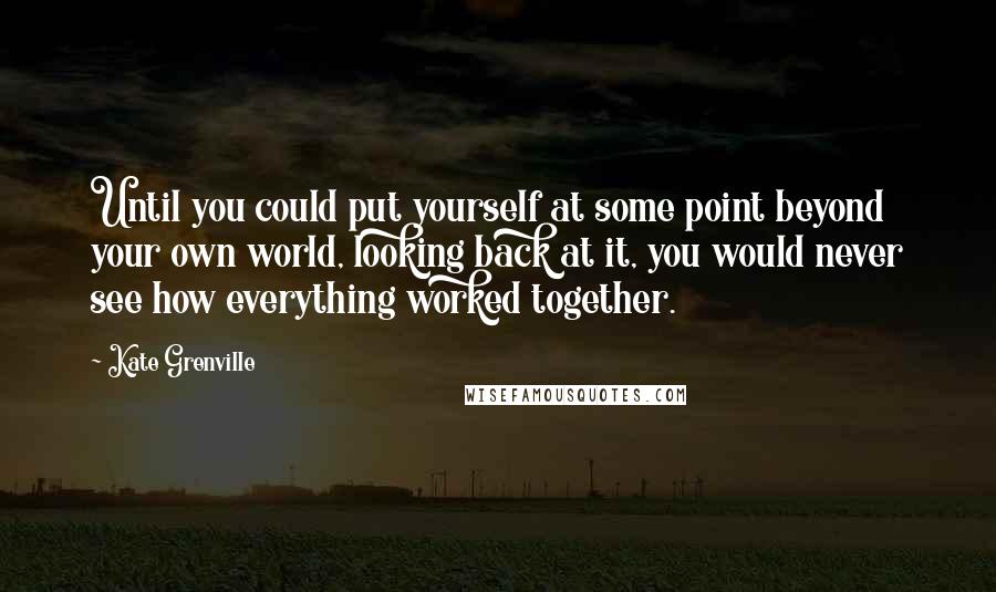 Kate Grenville Quotes: Until you could put yourself at some point beyond your own world, looking back at it, you would never see how everything worked together.