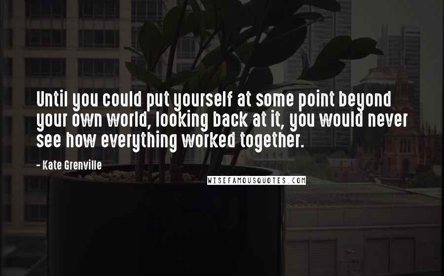 Kate Grenville Quotes: Until you could put yourself at some point beyond your own world, looking back at it, you would never see how everything worked together.