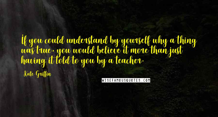 Kate Griffin Quotes: If you could understand by yourself why a thing was true, you would believe it more than just having it told to you by a teacher.