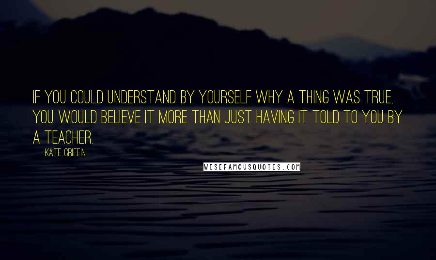 Kate Griffin Quotes: If you could understand by yourself why a thing was true, you would believe it more than just having it told to you by a teacher.