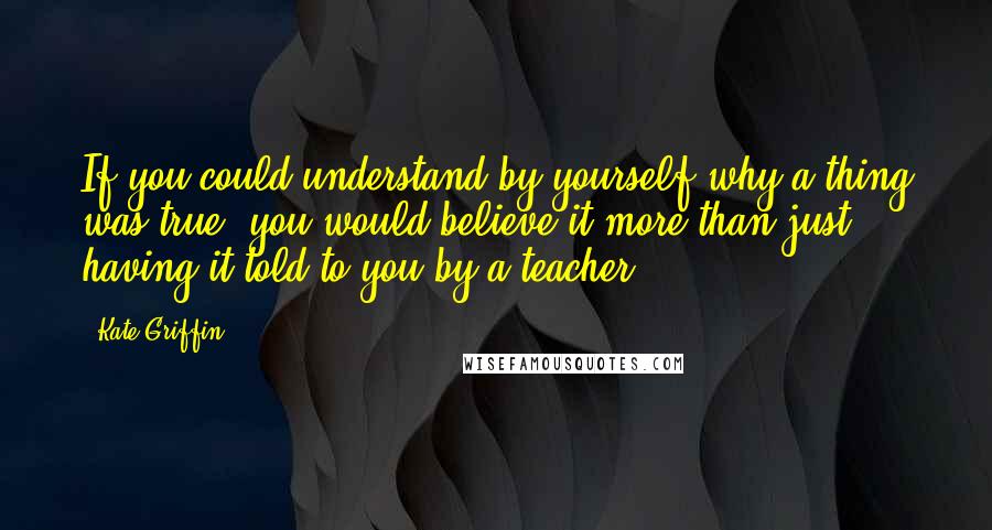 Kate Griffin Quotes: If you could understand by yourself why a thing was true, you would believe it more than just having it told to you by a teacher.