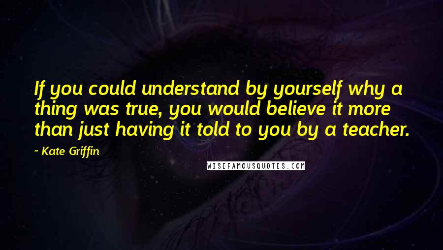 Kate Griffin Quotes: If you could understand by yourself why a thing was true, you would believe it more than just having it told to you by a teacher.