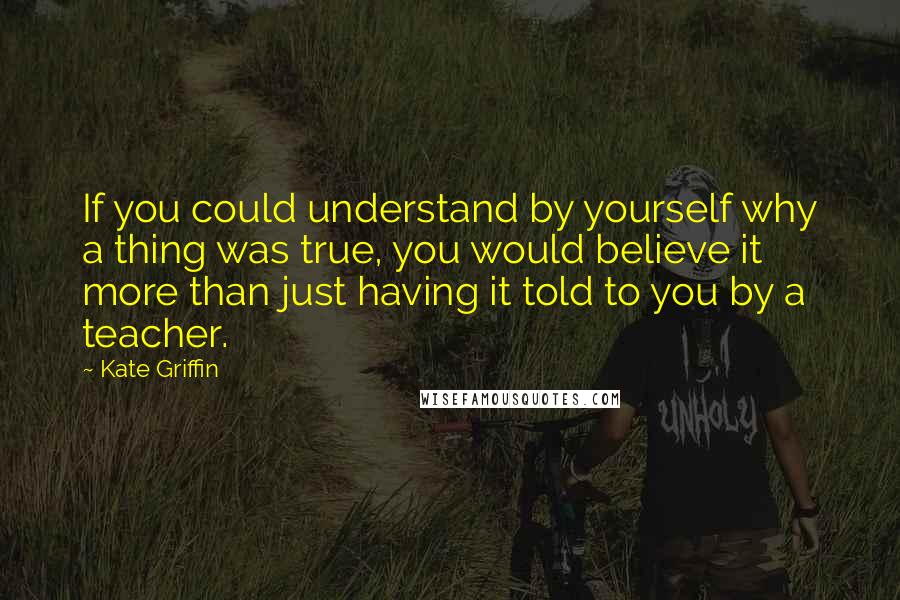 Kate Griffin Quotes: If you could understand by yourself why a thing was true, you would believe it more than just having it told to you by a teacher.