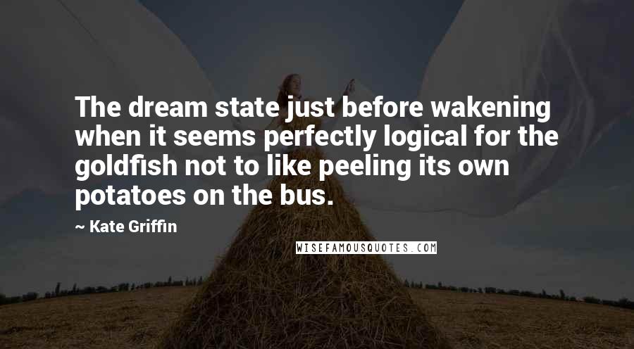 Kate Griffin Quotes: The dream state just before wakening when it seems perfectly logical for the goldfish not to like peeling its own potatoes on the bus.