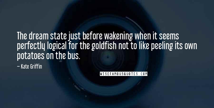 Kate Griffin Quotes: The dream state just before wakening when it seems perfectly logical for the goldfish not to like peeling its own potatoes on the bus.