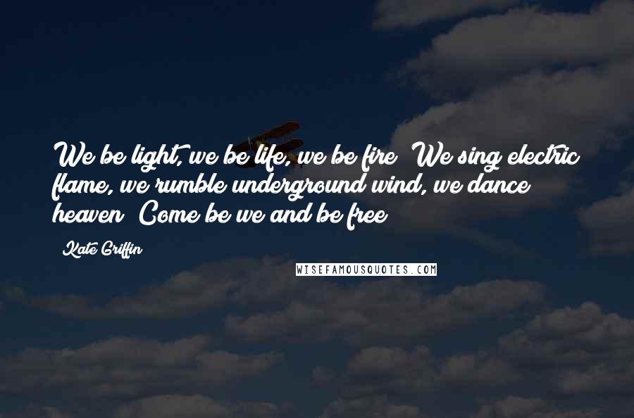 Kate Griffin Quotes: We be light, we be life, we be fire! We sing electric flame, we rumble underground wind, we dance heaven! Come be we and be free!