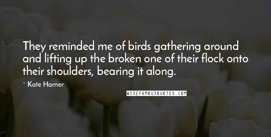 Kate Hamer Quotes: They reminded me of birds gathering around and lifting up the broken one of their flock onto their shoulders, bearing it along.