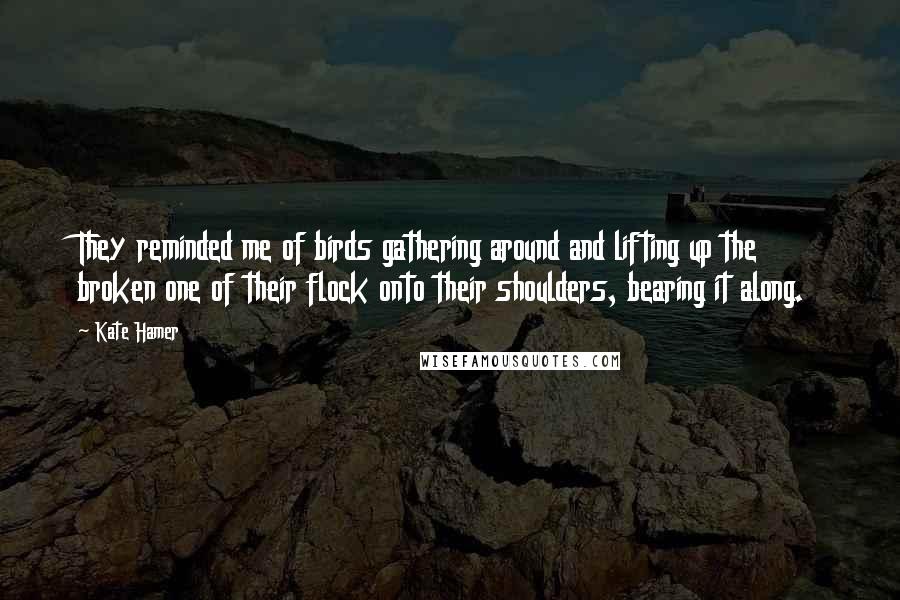 Kate Hamer Quotes: They reminded me of birds gathering around and lifting up the broken one of their flock onto their shoulders, bearing it along.