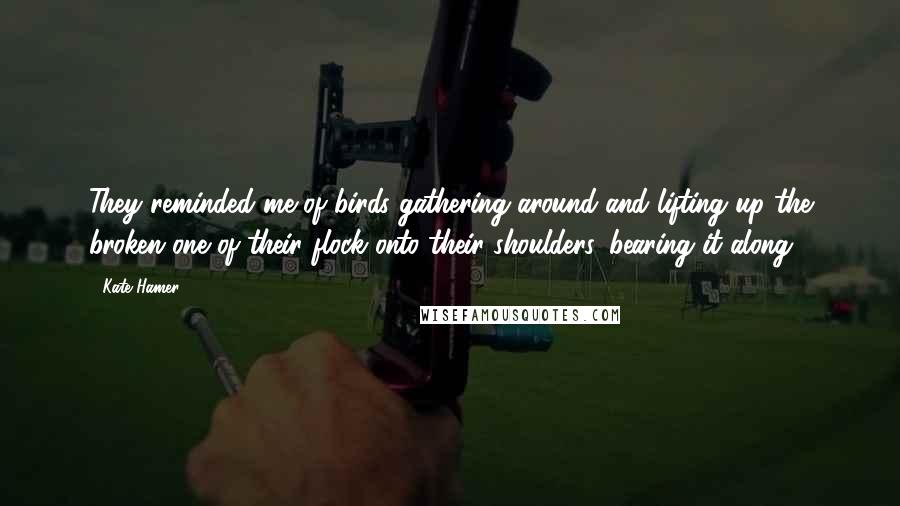 Kate Hamer Quotes: They reminded me of birds gathering around and lifting up the broken one of their flock onto their shoulders, bearing it along.