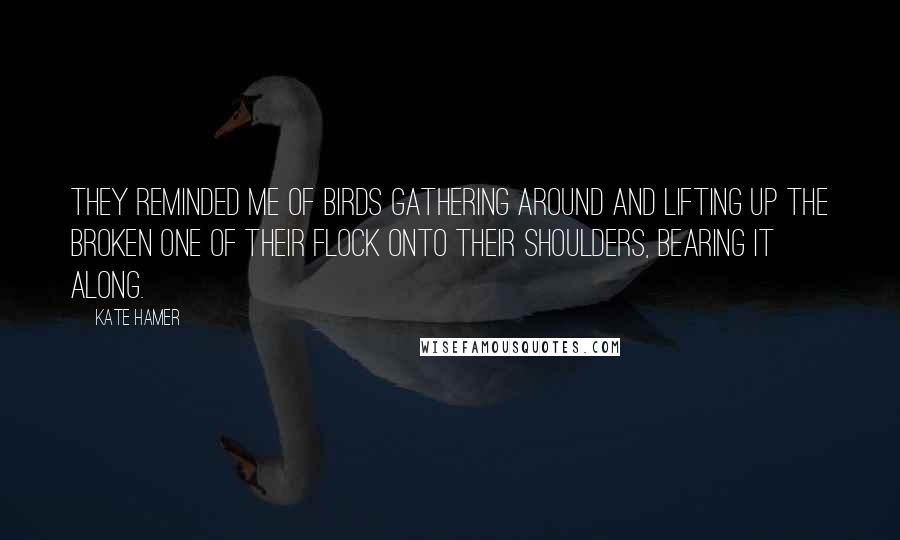 Kate Hamer Quotes: They reminded me of birds gathering around and lifting up the broken one of their flock onto their shoulders, bearing it along.