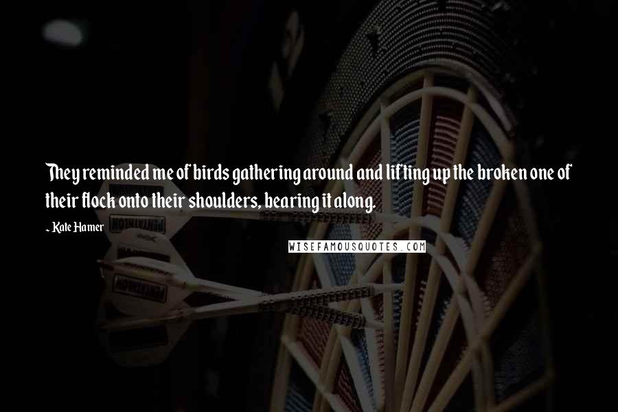 Kate Hamer Quotes: They reminded me of birds gathering around and lifting up the broken one of their flock onto their shoulders, bearing it along.