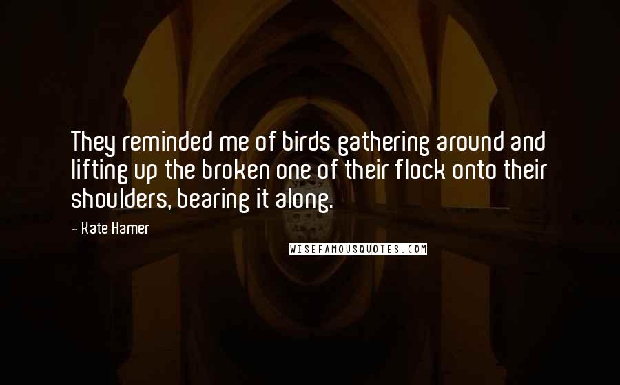 Kate Hamer Quotes: They reminded me of birds gathering around and lifting up the broken one of their flock onto their shoulders, bearing it along.