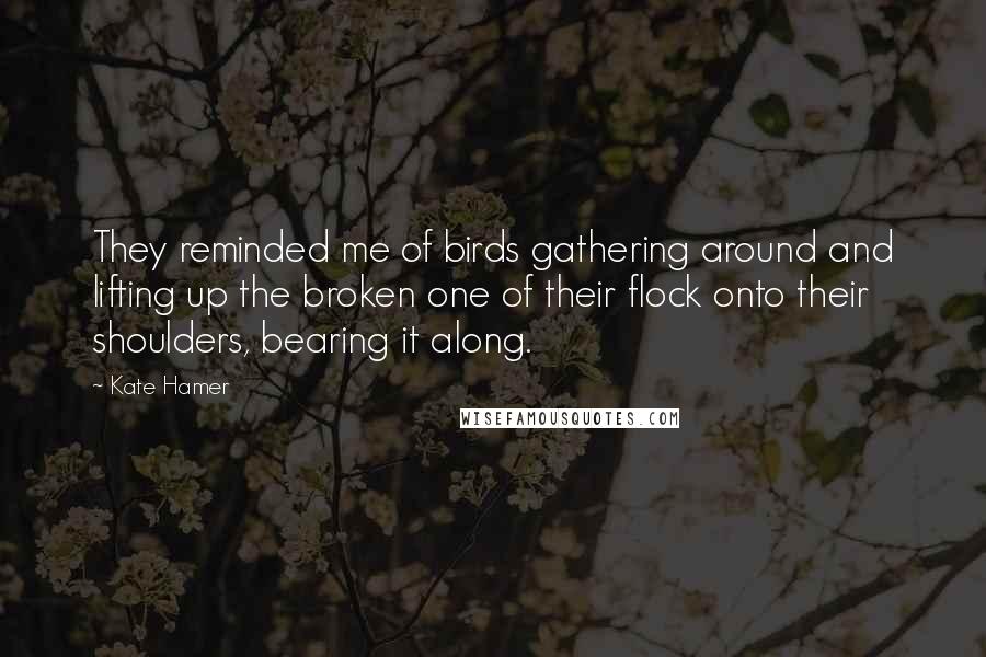 Kate Hamer Quotes: They reminded me of birds gathering around and lifting up the broken one of their flock onto their shoulders, bearing it along.