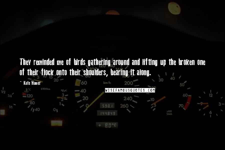 Kate Hamer Quotes: They reminded me of birds gathering around and lifting up the broken one of their flock onto their shoulders, bearing it along.