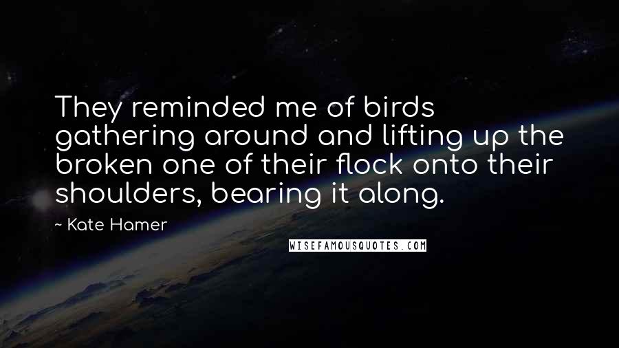 Kate Hamer Quotes: They reminded me of birds gathering around and lifting up the broken one of their flock onto their shoulders, bearing it along.