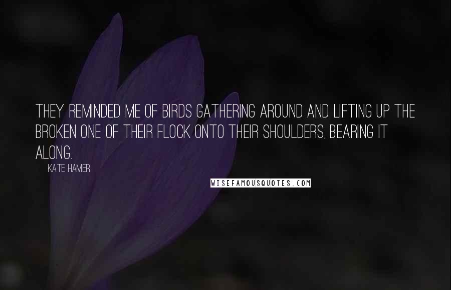 Kate Hamer Quotes: They reminded me of birds gathering around and lifting up the broken one of their flock onto their shoulders, bearing it along.