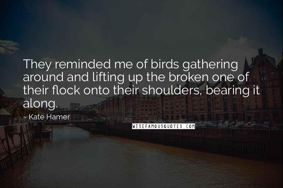 Kate Hamer Quotes: They reminded me of birds gathering around and lifting up the broken one of their flock onto their shoulders, bearing it along.