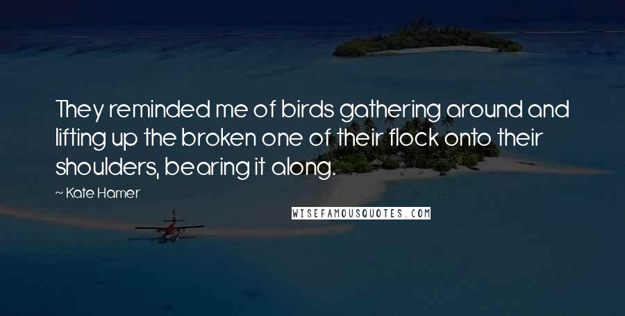 Kate Hamer Quotes: They reminded me of birds gathering around and lifting up the broken one of their flock onto their shoulders, bearing it along.