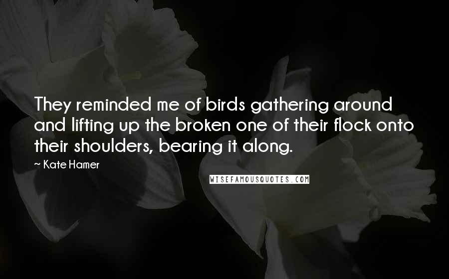 Kate Hamer Quotes: They reminded me of birds gathering around and lifting up the broken one of their flock onto their shoulders, bearing it along.