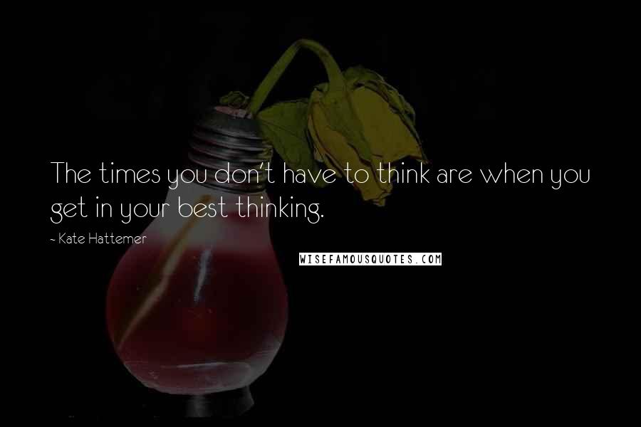 Kate Hattemer Quotes: The times you don't have to think are when you get in your best thinking.