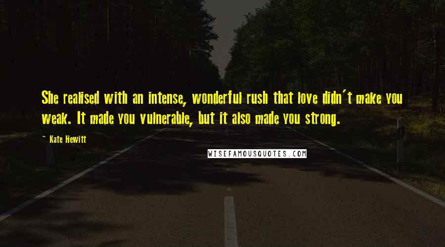 Kate Hewitt Quotes: She realised with an intense, wonderful rush that love didn't make you weak. It made you vulnerable, but it also made you strong.