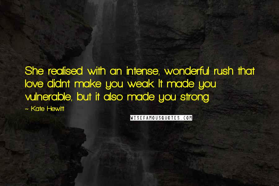 Kate Hewitt Quotes: She realised with an intense, wonderful rush that love didn't make you weak. It made you vulnerable, but it also made you strong.