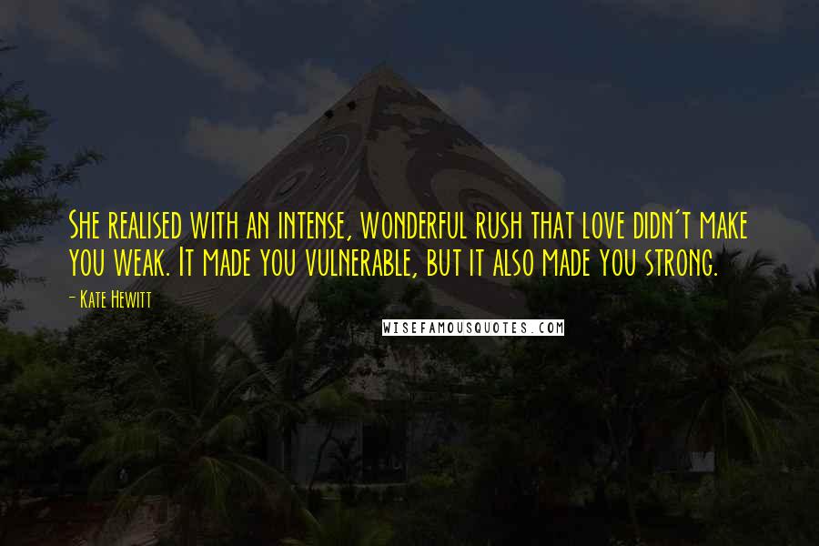 Kate Hewitt Quotes: She realised with an intense, wonderful rush that love didn't make you weak. It made you vulnerable, but it also made you strong.