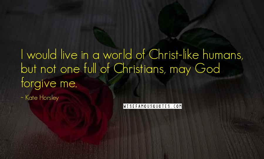 Kate Horsley Quotes: I would live in a world of Christ-like humans, but not one full of Christians, may God forgive me.