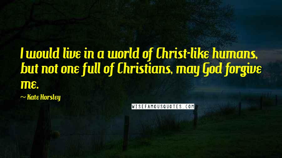 Kate Horsley Quotes: I would live in a world of Christ-like humans, but not one full of Christians, may God forgive me.