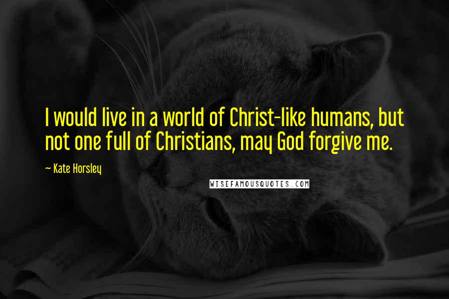 Kate Horsley Quotes: I would live in a world of Christ-like humans, but not one full of Christians, may God forgive me.