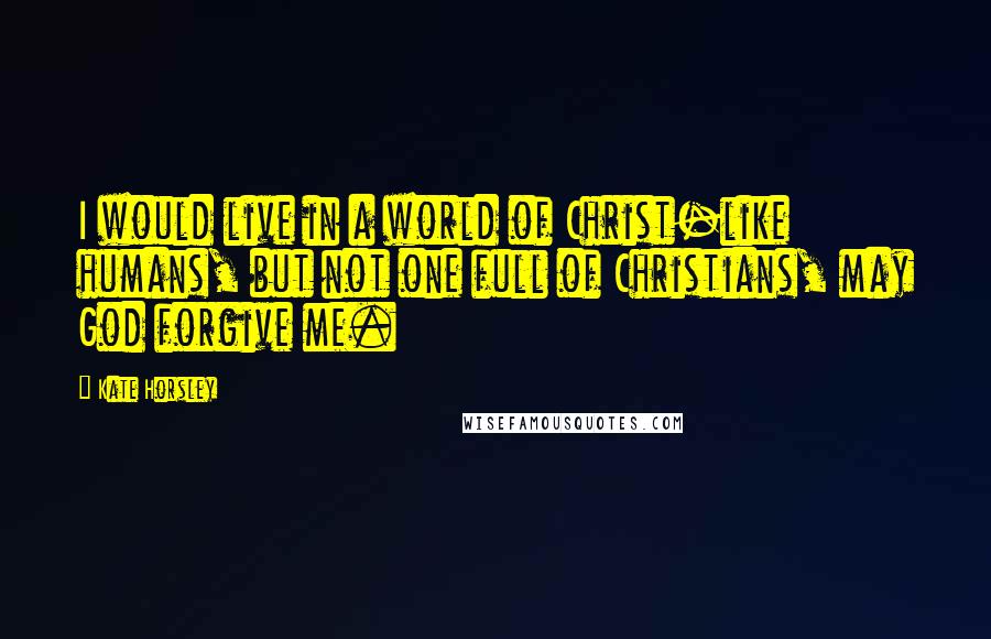 Kate Horsley Quotes: I would live in a world of Christ-like humans, but not one full of Christians, may God forgive me.