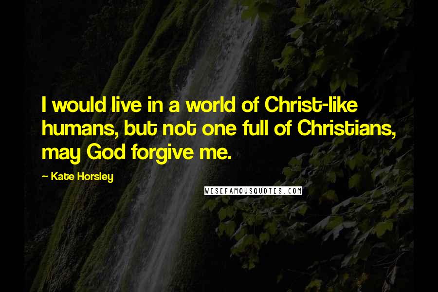 Kate Horsley Quotes: I would live in a world of Christ-like humans, but not one full of Christians, may God forgive me.