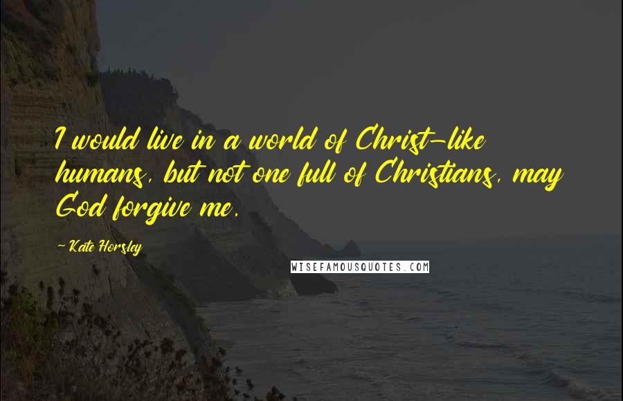 Kate Horsley Quotes: I would live in a world of Christ-like humans, but not one full of Christians, may God forgive me.