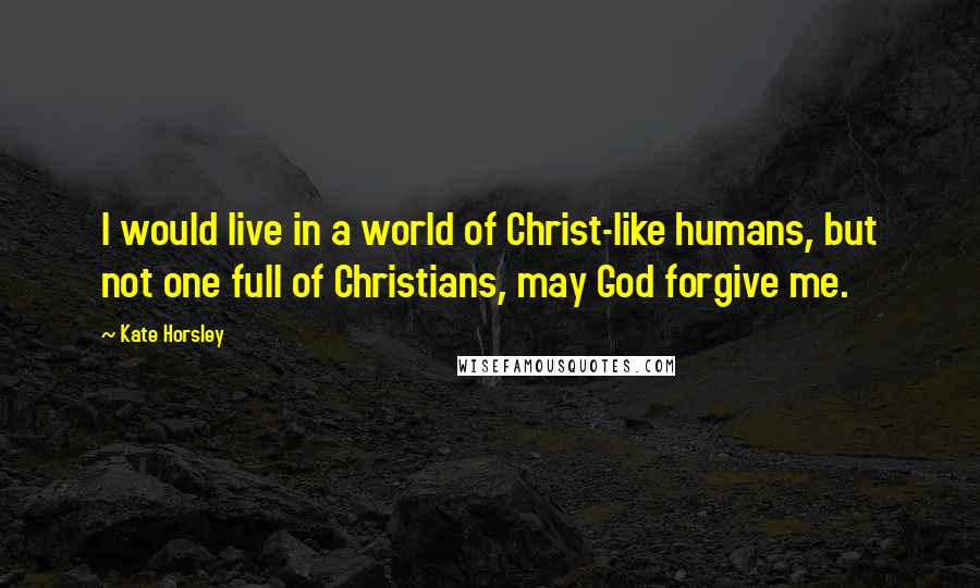 Kate Horsley Quotes: I would live in a world of Christ-like humans, but not one full of Christians, may God forgive me.