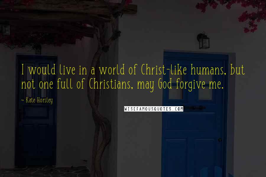 Kate Horsley Quotes: I would live in a world of Christ-like humans, but not one full of Christians, may God forgive me.