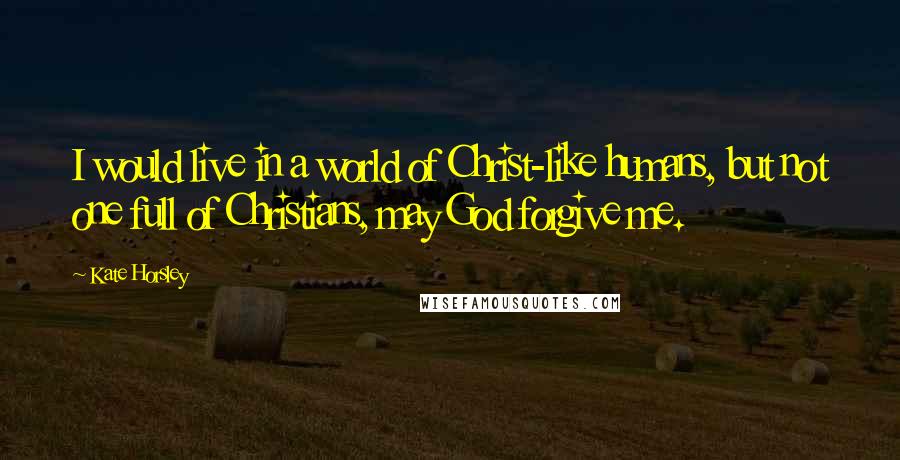 Kate Horsley Quotes: I would live in a world of Christ-like humans, but not one full of Christians, may God forgive me.
